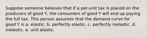 Suppose someone believes that if a per-unit tax is placed on the producers of good Y, the consumers of good Y will end up paying the full tax. This person assumes that the demand curve for good Y is a. elastic. b. perfectly elastic. c. perfectly inelastic. d. inelastic. e. unit elastic.