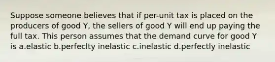 Suppose someone believes that if per-unit tax is placed on the producers of good Y, the sellers of good Y will end up paying the full tax. This person assumes that the demand curve for good Y is a.elastic b.perfeclty inelastic c.inelastic d.perfectly inelastic