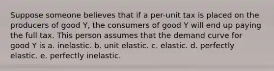 Suppose someone believes that if a per-unit tax is placed on the producers of good Y, the consumers of good Y will end up paying the full tax. This person assumes that the demand curve for good Y is a. inelastic. b. unit elastic. c. elastic. d. perfectly elastic. e. perfectly inelastic.