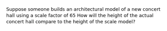 Suppose someone builds an architectural model of a new concert hall using a scale factor of 65 How will the height of the actual concert hall compare to the height of the scale​ model?