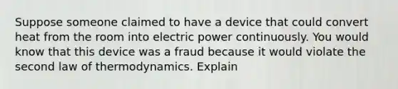 Suppose someone claimed to have a device that could convert heat from the room into electric power continuously. You would know that this device was a fraud because it would violate the second law of thermodynamics. Explain