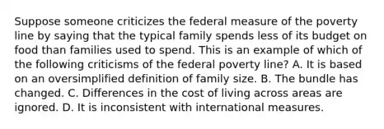 Suppose someone criticizes the federal measure of the poverty line by saying that the typical family spends less of its budget on food than families used to spend. This is an example of which of the following criticisms of the federal poverty line? A. It is based on an oversimplified definition of family size. B. The bundle has changed. C. Differences in the cost of living across areas are ignored. D. It is inconsistent with international measures.