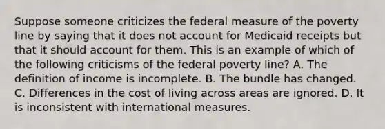 Suppose someone criticizes the federal measure of the poverty line by saying that it does not account for Medicaid receipts but that it should account for them. This is an example of which of the following criticisms of the federal poverty line? A. The definition of income is incomplete. B. The bundle has changed. C. Differences in the cost of living across areas are ignored. D. It is inconsistent with international measures.