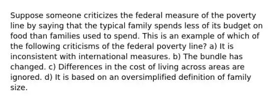 Suppose someone criticizes the federal measure of the poverty line by saying that the typical family spends less of its budget on food than families used to spend. This is an example of which of the following criticisms of the federal poverty line? a) It is inconsistent with international measures. b) The bundle has changed. c) Differences in the cost of living across areas are ignored. d) It is based on an oversimplified definition of family size.