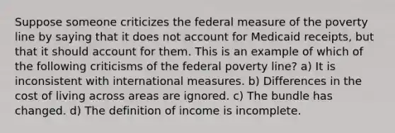 Suppose someone criticizes the federal measure of the poverty line by saying that it does not account for Medicaid receipts, but that it should account for them. This is an example of which of the following criticisms of the federal poverty line? a) It is inconsistent with international measures. b) Differences in the cost of living across areas are ignored. c) The bundle has changed. d) The definition of income is incomplete.