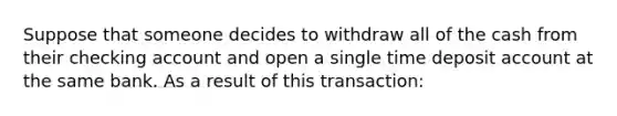 Suppose that someone decides to withdraw all of the cash from their checking account and open a single time deposit account at the same bank. As a result of this transaction: