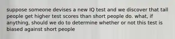 suppose someone devises a new IQ test and we discover that tall people get higher test scores than short people do. what, if anything, should we do to determine whether or not this test is biased against short people