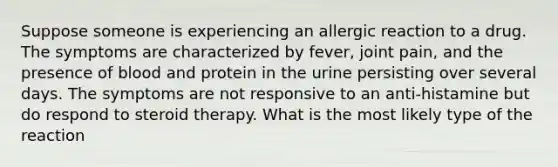 Suppose someone is experiencing an allergic reaction to a drug. The symptoms are characterized by fever, joint pain, and the presence of blood and protein in the urine persisting over several days. The symptoms are not responsive to an anti-histamine but do respond to steroid therapy. What is the most likely type of the reaction