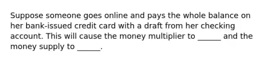 Suppose someone goes online and pays the whole balance on her bank-issued credit card with a draft from her checking account. This will cause the money multiplier to ______ and the money supply to ______.