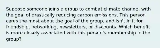 Suppose someone joins a group to combat climate change, with the goal of drastically reducing carbon emissions. This person cares the most about the goal of the group, and isn't in it for friendship, networking, newsletters, or discounts. Which benefit is more closely associated with this person's membership in the group?