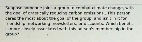 Suppose someone joins a group to combat climate change, with the goal of drastically reducing carbon emissions.. This person cares the most about the goal of the group, and isn't in it for friendship, networking, newsletters, or discounts. Which benefit is more closely associated with this person's membership in the group?