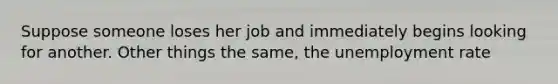 Suppose someone loses her job and immediately begins looking for another. Other things the same, the unemployment rate