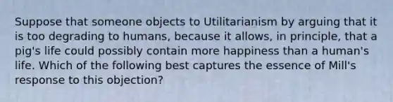 Suppose that someone objects to Utilitarianism by arguing that it is too degrading to humans, because it allows, in principle, that a pig's life could possibly contain more happiness than a human's life. Which of the following best captures the essence of Mill's response to this objection?