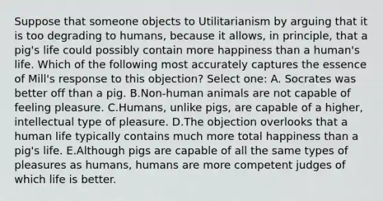 Suppose that someone objects to Utilitarianism by arguing that it is too degrading to humans, because it allows, in principle, that a pig's life could possibly contain more happiness than a human's life. Which of the following most accurately captures the essence of Mill's response to this objection? Select one: A. Socrates was better off than a pig. B.Non-human animals are not capable of feeling pleasure. C.Humans, unlike pigs, are capable of a higher, intellectual type of pleasure. D.The objection overlooks that a human life typically contains much more total happiness than a pig's life. E.Although pigs are capable of all the same types of pleasures as humans, humans are more competent judges of which life is better.