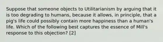 Suppose that someone objects to Utilitarianism by arguing that it is too degrading to humans, because it allows, in principle, that a pig's life could possibly contain more happiness than a human's life. Which of the following best captures the essence of Mill's response to this objection? [2]