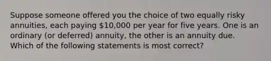 Suppose someone offered you the choice of two equally risky annuities, each paying 10,000 per year for five years. One is an ordinary (or deferred) annuity, the other is an annuity due. Which of the following statements is most correct?