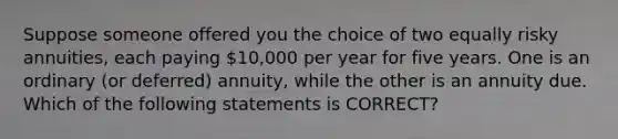 Suppose someone offered you the choice of two equally risky annuities, each paying 10,000 per year for five years. One is an ordinary (or deferred) annuity, while the other is an annuity due. Which of the following statements is CORRECT?