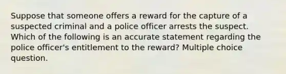 Suppose that someone offers a reward for the capture of a suspected criminal and a police officer arrests the suspect. Which of the following is an accurate statement regarding the police officer's entitlement to the reward? Multiple choice question.