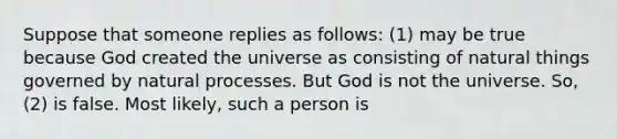 Suppose that someone replies as follows: (1) may be true because God created the universe as consisting of natural things governed by natural processes. But God is not the universe. So, (2) is false. Most likely, such a person is