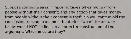 Suppose someone says: "Imposing taxes takes money from people without their consent; and any action that takes money from people without their consent is theft. So you can't avoid the conclusion: raising taxes must be theft!" Two of the answers below would NOT be lines in a correct reconstruction of the argument. Which ones are they?