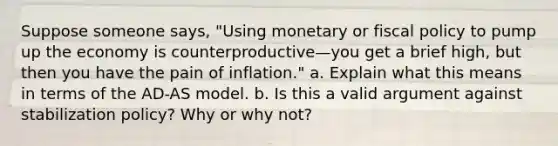 Suppose someone says, "Using monetary or <a href='https://www.questionai.com/knowledge/kPTgdbKdvz-fiscal-policy' class='anchor-knowledge'>fiscal policy</a> to pump up the economy is counterproductive—you get a brief high, but then you have the pain of inflation." a. Explain what this means in terms of the AD-AS model. b. Is this a valid argument against stabilization policy? Why or why not?