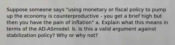 Suppose someone says "using monetary or <a href='https://www.questionai.com/knowledge/kPTgdbKdvz-fiscal-policy' class='anchor-knowledge'>fiscal policy</a> to pump up the economy is counterproductive - you get a brief high but then you have the pain of inflation" a. Explain what this means in terms of the AD-ASmodel. b. Is this a valid argument against stabilization policy? Why or why not?