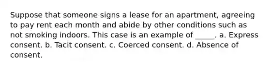 Suppose that someone signs a lease for an apartment, agreeing to pay rent each month and abide by other conditions such as not smoking indoors. This case is an example of _____. a. Express consent. b. Tacit consent. c. Coerced consent. d. Absence of consent.