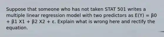 Suppose that someone who has not taken STAT 501 writes a multiple linear regression model with two predictors as E(Y) = β0 + β1 X1 + β2 X2 + ε. Explain what is wrong here and rectify the equation.