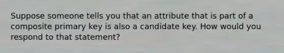 Suppose someone tells you that an attribute that is part of a composite primary key is also a candidate key. How would you respond to that statement?