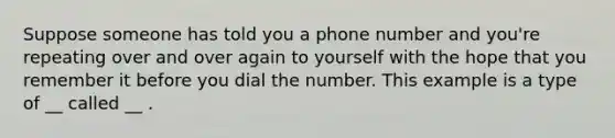 Suppose someone has told you a phone number and you're repeating over and over again to yourself with the hope that you remember it before you dial the number. This example is a type of __ called __ .