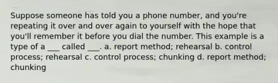 Suppose someone has told you a phone number, and you're repeating it over and over again to yourself with the hope that you'll remember it before you dial the number. This example is a type of a ___ called ___. a. report method; rehearsal b. control process; rehearsal c. control process; chunking d. report method; chunking