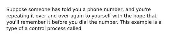 Suppose someone has told you a phone number, and you're repeating it over and over again to yourself with the hope that you'll remember it before you dial the number. This example is a type of a control process called