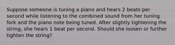 Suppose someone is tuning a piano and hears 2 beats per second while listening to the combined sound from her tuning fork and the piano note being tuned. After slightly tightening the string, she hears 1 beat per second. Should she loosen or further tighten the string?