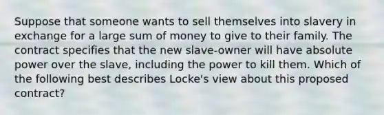 Suppose that someone wants to sell themselves into slavery in exchange for a large sum of money to give to their family. The contract specifies that the new slave-owner will have absolute power over the slave, including the power to kill them. Which of the following best describes Locke's view about this proposed contract?