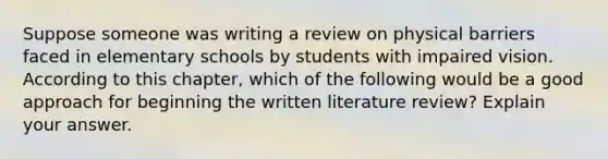 Suppose someone was writing a review on physical barriers faced in elementary schools by students with impaired vision. According to this chapter, which of the following would be a good approach for beginning the written literature review? Explain your answer.