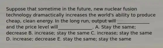 Suppose that sometime in the future, new nuclear fusion technology dramactically increases the world's ability to produce cheap, clean energy. In the long run, output will ______________ and the price level will_______________. A. Stay the same; decrease B. increase; stay the same C. increase; stay the same D. increase; decrease E. stay the same; stay the same