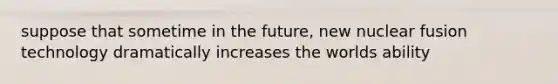 suppose that sometime in the future, new nuclear fusion technology dramatically increases the worlds ability