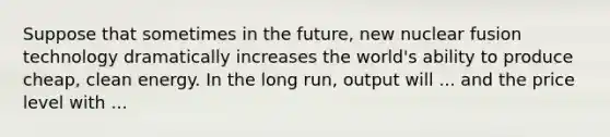 Suppose that sometimes in the future, new nuclear fusion technology dramatically increases the world's ability to produce cheap, clean energy. In the long run, output will ... and the price level with ...