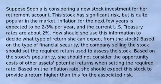 Suppose Sophia is considering a new stock investment for her retirement account. This stock has significant risk, but is quite popular in the market. Inflation for the next few years is expected to be 2-3% per year, and the current U.S. Treasury rates are about 2%. How should she use this information to decide what type of return she can expect from the stock? Based on the type of financial security, the company selling the stock should set the required return used to assess the stock. Based on the stock's popularity, she should not consider the opportunity costs of other assets' potential returns when setting the required rate. Based on the inflation rate, she should expect this stock to provide a return higher than this for the associated risk.