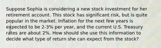 Suppose Sophia is considering a new stock investment for her retirement account. This stock has significant risk, but is quite popular in the market. Inflation for the next few years is expected to be 2-3% per year, and the current U.S. Treasury rates are about 2%. How should she use this information to decide what type of return she can expect from the stock?