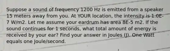 Suppose a sound of frequency 1200 Hz is emitted from a speaker 15 meters away from you. At YOUR location, the intensity is 1.0E-7 W/m2. Let me assume your eardrum has area 8E-5 m2. If the sound continues for 1 seconds, what total amount of energy is received by your ear? Find your answer in Joules (J). One Watt equals one Joule/second.