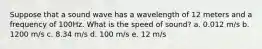 Suppose that a sound wave has a wavelength of 12 meters and a frequency of 100Hz. What is the speed of sound? a. 0.012 m/s b. 1200 m/s c. 8.34 m/s d. 100 m/s e. 12 m/s