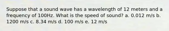 Suppose that a sound wave has a wavelength of 12 meters and a frequency of 100Hz. What is the speed of sound? a. 0.012 m/s b. 1200 m/s c. 8.34 m/s d. 100 m/s e. 12 m/s