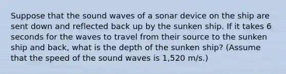 Suppose that the sound waves of a sonar device on the ship are sent down and reflected back up by the sunken ship. If it takes 6 seconds for the waves to travel from their source to the sunken ship and back, what is the depth of the sunken ship? (Assume that the speed of the sound waves is 1,520 m/s.)