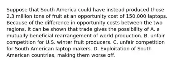 Suppose that South America could have instead produced those 2.3 million tons of fruit at an opportunity cost of​ 150,000 laptops. Because of the difference in opportunity costs between the two​ regions, it can be shown that trade gives the possibility of A. a mutually beneficial rearrangement of world production. B. unfair competition for U.S. winter fruit producers. C. unfair competition for South American laptop makers. D. Exploitation of South American​ countries, making them worse off.