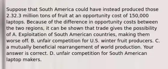 Suppose that South America could have instead produced those 2.32.3 million tons of fruit at an opportunity cost of​ 150,000 laptops. Because of the difference in opportunity costs between the two​ regions, it can be shown that trade gives the possibility of A. Exploitation of South American​ countries, making them worse off. B. unfair competition for U.S. winter fruit producers. C. a mutually beneficial rearrangement of world production. Your answer is correct. D. unfair competition for South American laptop makers.