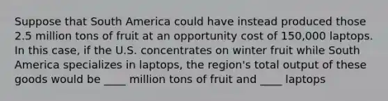 Suppose that South America could have instead produced those 2.5 million tons of fruit at an opportunity cost of​ 150,000 laptops. In this​ case, if the U.S. concentrates on winter fruit while South America specializes in​ laptops, the​ region's total output of these goods would be ____ million tons of fruit and ____ laptops