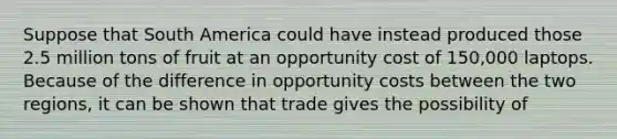 Suppose that South America could have instead produced those 2.5 million tons of fruit at an opportunity cost of​ 150,000 laptops. Because of the difference in opportunity costs between the two​ regions, it can be shown that trade gives the possibility of