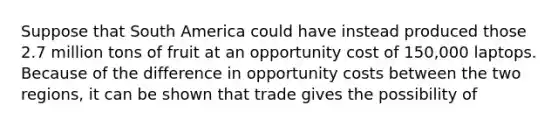 Suppose that South America could have instead produced those 2.7 million tons of fruit at an opportunity cost of​ 150,000 laptops. Because of the difference in opportunity costs between the two​ regions, it can be shown that trade gives the possibility of