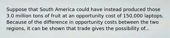 Suppose that South America could have instead produced those 3.0 million tons of fruit at an opportunity cost of 150,000 laptops. Because of the difference in opportunity costs between the two regions, it can be shown that trade gives the possibility of...